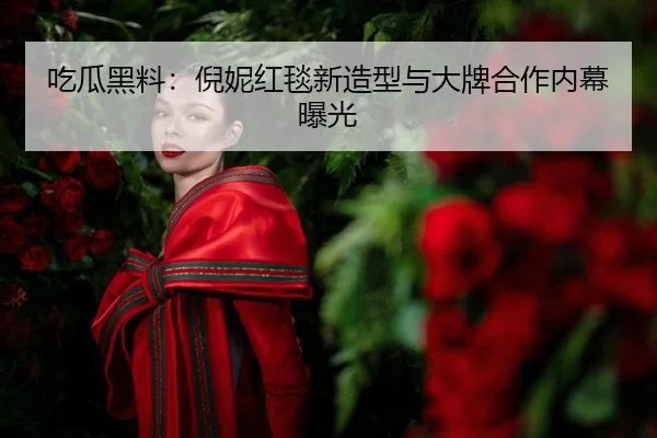 吃瓜黑料：倪妮红毯新造型与大牌合作内幕曝光