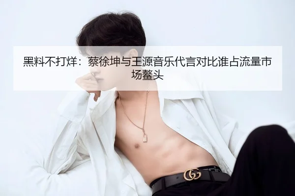 黑料不打烊：蔡徐坤与王源音乐代言对比谁占流量市场鳌头